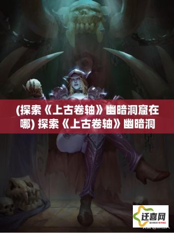 (探索《上古卷轴》幽暗洞窟在哪) 探索《上古卷轴》幽暗洞窟：揭开神秘古文物和遗忘传说的迷雾